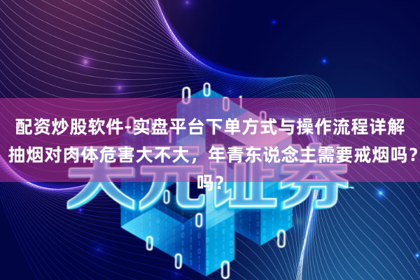 配资炒股软件-实盘平台下单方式与操作流程详解 抽烟对肉体危害大不大，年青东说念主需要戒烟吗？