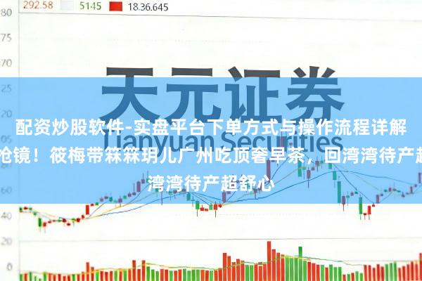 配资炒股软件-实盘平台下单方式与操作流程详解 孕肚抢镜！筱梅带箖箖玥儿广州吃顶奢早茶，回湾湾待产超舒心