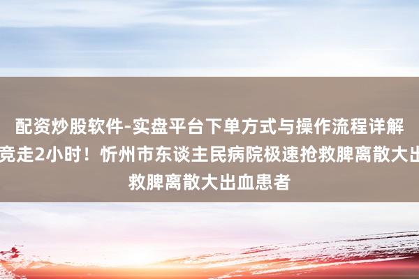 配资炒股软件-实盘平台下单方式与操作流程详解 与死神竞走2小时！忻州市东谈主民病院极速抢救脾离散大出血患者