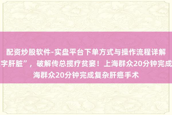 配资炒股软件-实盘平台下单方式与操作流程详解 精确构建“数字肝脏”，破解传总揽疗贫窭！上海群众20分钟完成复杂肝癌手术