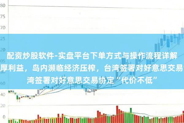 配资炒股软件-实盘平台下单方式与操作流程详解 好意思方结束多厚利益，岛内濒临经济压榨，台湾签署对好意思交易协定“代价不低”