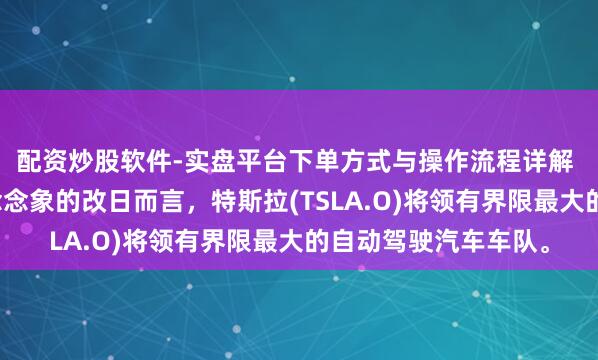 配资炒股软件-实盘平台下单方式与操作流程详解 马斯克：就我所能念念象的改日而言，特斯拉(TSLA.O)将领有界限最大的自动驾驶汽车车队。