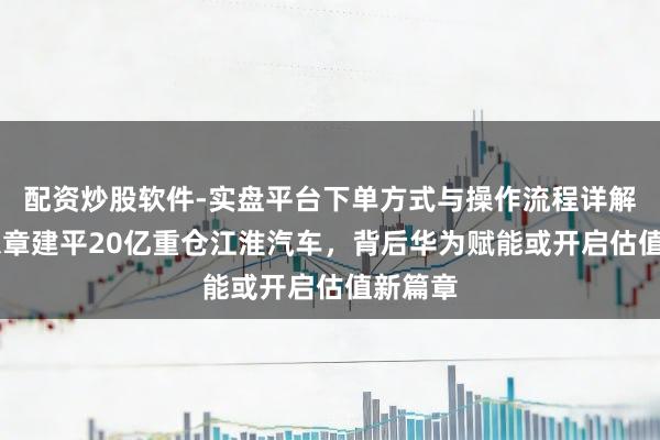 配资炒股软件-实盘平台下单方式与操作流程详解 葛卫东章建平20亿重仓江淮汽车，背后华为赋能或开启估值新篇章