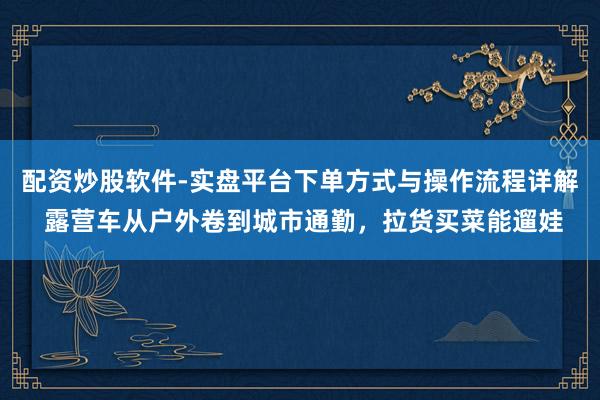 配资炒股软件-实盘平台下单方式与操作流程详解 露营车从户外卷到城市通勤，拉货买菜能遛娃