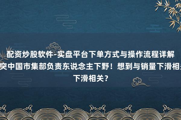 配资炒股软件-实盘平台下单方式与操作流程详解 奔突中国市集部负责东说念主下野！想到与销量下滑相关？