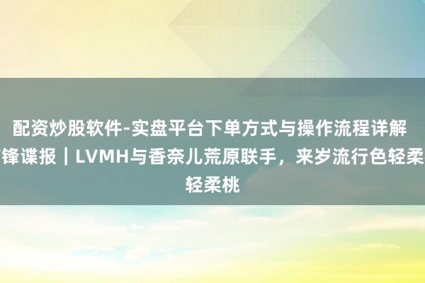 配资炒股软件-实盘平台下单方式与操作流程详解 前锋谍报｜LVMH与香奈儿荒原联手，来岁流行色轻柔桃