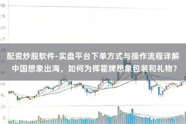 配资炒股软件-实盘平台下单方式与操作流程详解 中国想象出海,如何为挥霍牌想象包装和礼物?