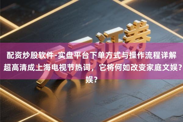 配资炒股软件-实盘平台下单方式与操作流程详解 超高清成上海电视节热词，它将何如改变家庭文娱？