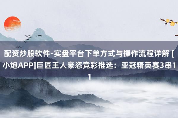 配资炒股软件-实盘平台下单方式与操作流程详解 [小炮APP]巨匠王人豪恣竞彩推选：亚冠精英赛3串1