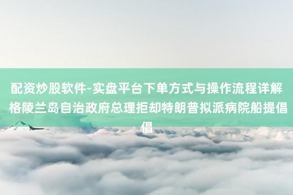 配资炒股软件-实盘平台下单方式与操作流程详解 格陵兰岛自治政府总理拒却特朗普拟派病院船提倡