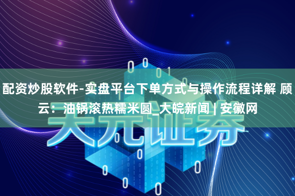 配资炒股软件-实盘平台下单方式与操作流程详解 顾云：油锅滚热糯米圆_大皖新闻 | 安徽网