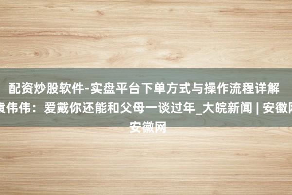配资炒股软件-实盘平台下单方式与操作流程详解 袁伟伟：爱戴你还能和父母一谈过年_大皖新闻 | 安徽网