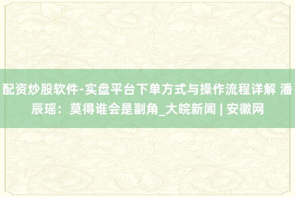配资炒股软件-实盘平台下单方式与操作流程详解 潘辰瑶：莫得谁会是副角_大皖新闻 | 安徽网
