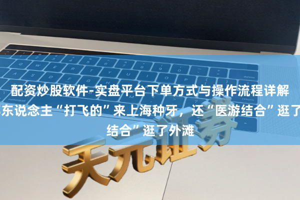 配资炒股软件-实盘平台下单方式与操作流程详解 异邦东说念主“打飞的”来上海种牙，还“医游结合”逛了外滩