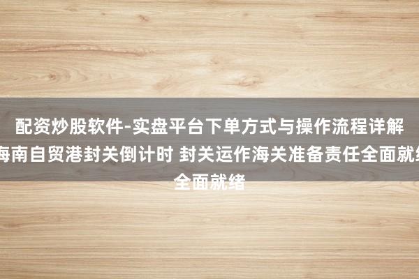 配资炒股软件-实盘平台下单方式与操作流程详解 海南自贸港封关倒计时 封关运作海关准备责任全面就绪