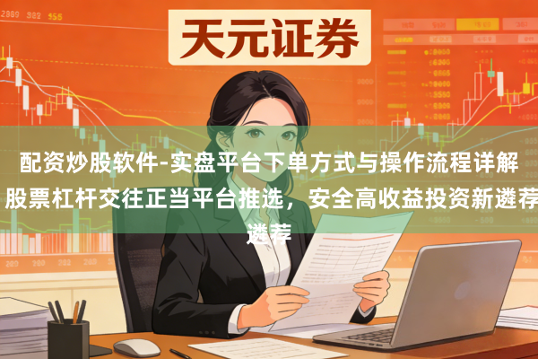 配资炒股软件-实盘平台下单方式与操作流程详解 股票杠杆交往正当平台推选，安全高收益投资新遴荐