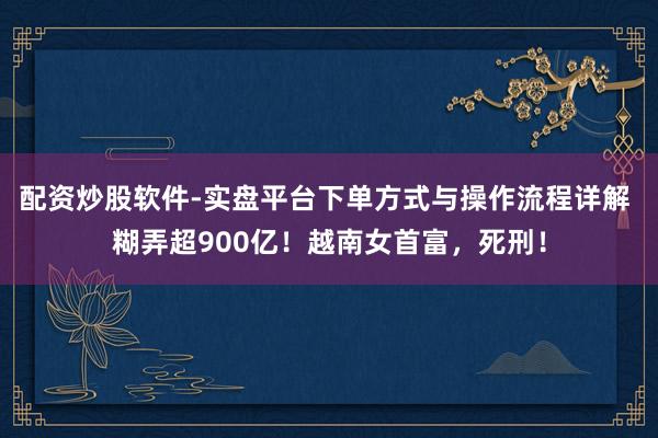 配资炒股软件-实盘平台下单方式与操作流程详解 糊弄超900亿！越南女首富，死刑！