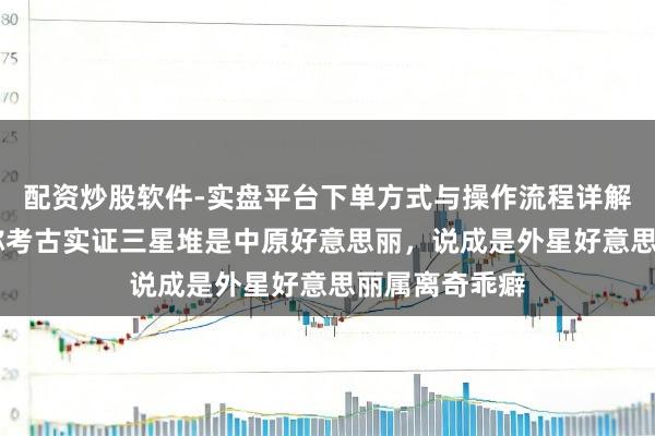 配资炒股软件-实盘平台下单方式与操作流程详解 辟谣！各人称考古实证三星堆是中原好意思丽，说成是外星好意思丽属离奇乖癖