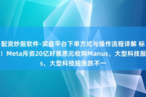 配资炒股软件-实盘平台下单方式与操作流程详解 标普三连阴！Meta斥资20亿好意思元收购Manus，大型科技股涨跌不一