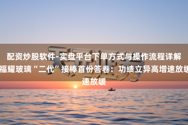 配资炒股软件-实盘平台下单方式与操作流程详解 福耀玻璃“二代”接棒首份答卷：功绩立异高增速放缓