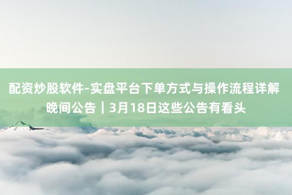 配资炒股软件-实盘平台下单方式与操作流程详解 晚间公告｜3月18日这些公告有看头