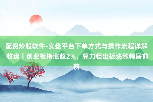 配资炒股软件-实盘平台下单方式与操作流程详解 收盘丨创业板指涨超2%，算力租出板块涨幅居前