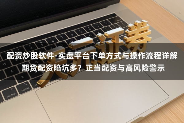 配资炒股软件-实盘平台下单方式与操作流程详解 期货配资陷坑多？正当配资与高风险警示