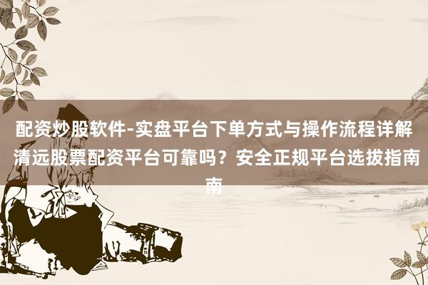 配资炒股软件-实盘平台下单方式与操作流程详解 清远股票配资平台可靠吗？安全正规平台选拔指南