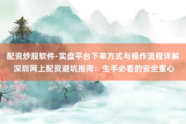 配资炒股软件-实盘平台下单方式与操作流程详解 深圳网上配资避坑指南：生手必看的安全重心