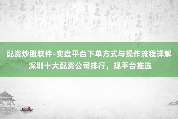 配资炒股软件-实盘平台下单方式与操作流程详解 深圳十大配资公司排行，规平台推选