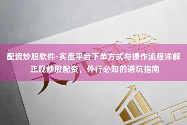 配资炒股软件-实盘平台下单方式与操作流程详解 正规炒股配资，外行必知的避坑指南