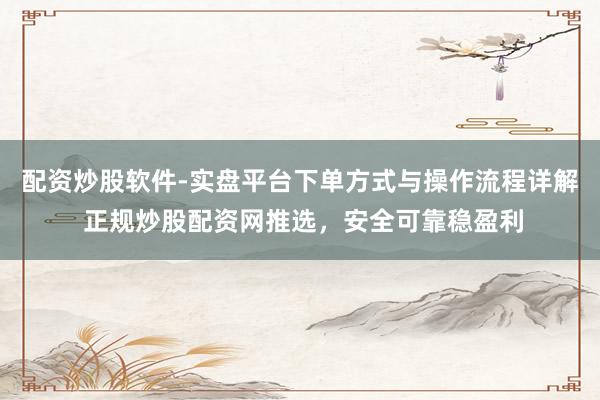 配资炒股软件-实盘平台下单方式与操作流程详解 正规炒股配资网推选，安全可靠稳盈利