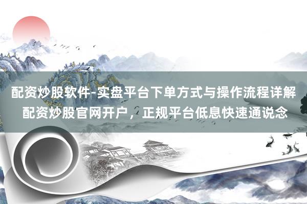 配资炒股软件-实盘平台下单方式与操作流程详解 配资炒股官网开户，正规平台低息快速通说念
