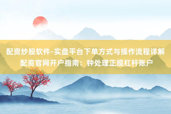 配资炒股软件-实盘平台下单方式与操作流程详解 配资官网开户指南：钟处理正规杠杆账户