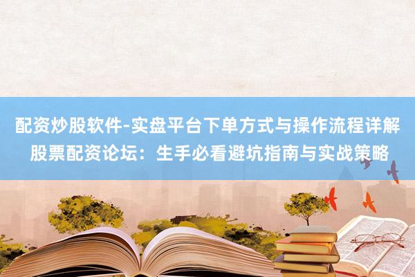 配资炒股软件-实盘平台下单方式与操作流程详解 股票配资论坛：生手必看避坑指南与实战策略
