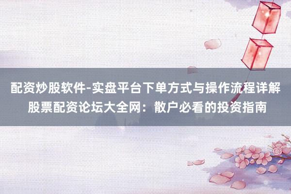 配资炒股软件-实盘平台下单方式与操作流程详解 股票配资论坛大全网：散户必看的投资指南