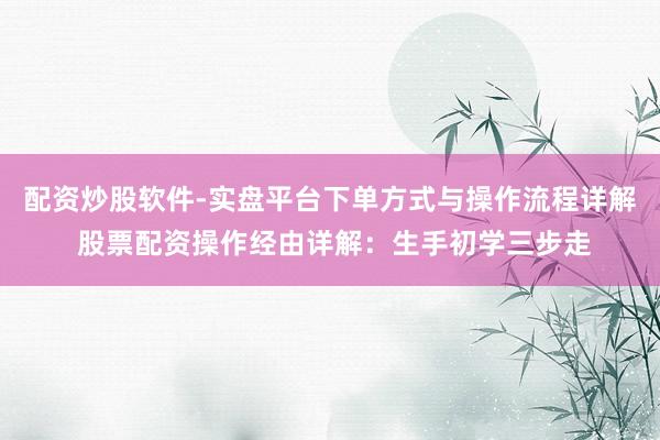配资炒股软件-实盘平台下单方式与操作流程详解 股票配资操作经由详解：生手初学三步走