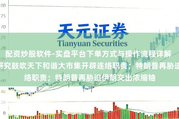 配资炒股软件-实盘平台下单方式与操作流程详解 早报 | 国常会：研究鼓吹天下和谐大市集开辟连络职责；特朗普再胁迫伊朗交出浓缩铀
