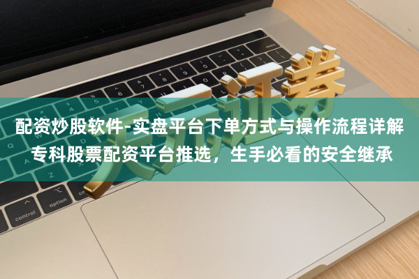 配资炒股软件-实盘平台下单方式与操作流程详解 专科股票配资平台推选，生手必看的安全继承