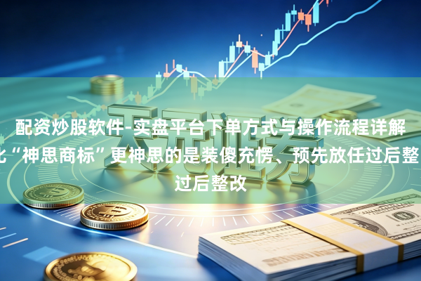 配资炒股软件-实盘平台下单方式与操作流程详解 比“神思商标”更神思的是装傻充愣、预先放任过后整改