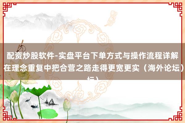 配资炒股软件-实盘平台下单方式与操作流程详解 在理念重复中把合营之路走得更宽更实（海外论坛）