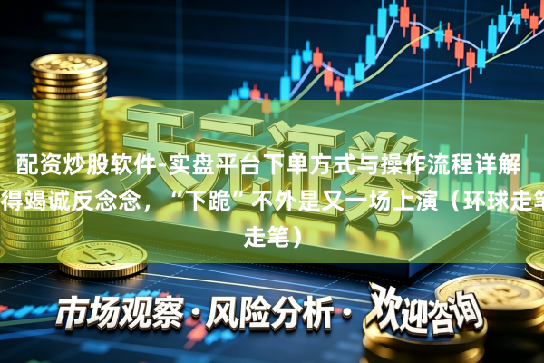 配资炒股软件-实盘平台下单方式与操作流程详解 莫得竭诚反念念，“下跪”不外是又一场上演（环球走笔）