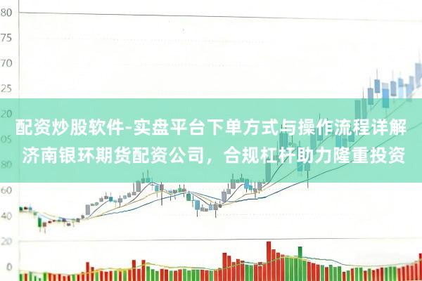 配资炒股软件-实盘平台下单方式与操作流程详解 济南银环期货配资公司，合规杠杆助力隆重投资