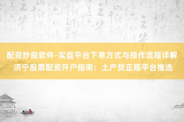 配资炒股软件-实盘平台下单方式与操作流程详解 济宁股票配资开户指南：土产货正规平台推选