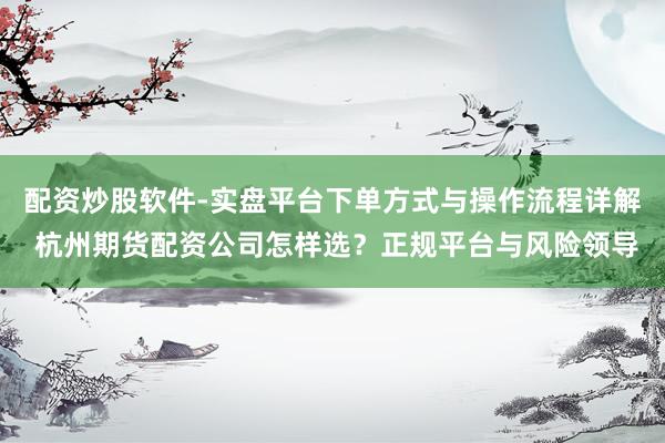 配资炒股软件-实盘平台下单方式与操作流程详解 杭州期货配资公司怎样选？正规平台与风险领导