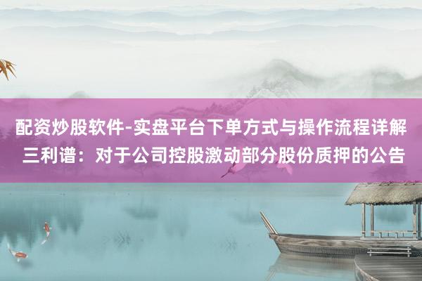配资炒股软件-实盘平台下单方式与操作流程详解 三利谱：对于公司控股激动部分股份质押的公告