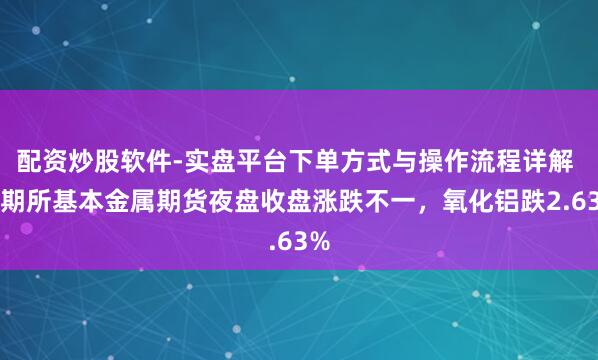 配资炒股软件-实盘平台下单方式与操作流程详解 上期所基本金属期货夜盘收盘涨跌不一，氧化铝跌2.63%