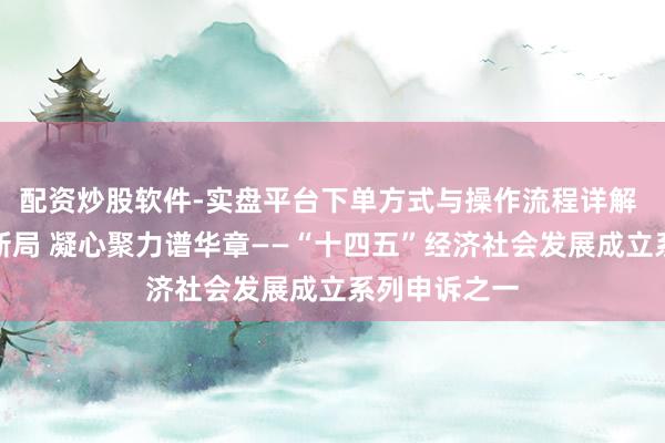 配资炒股软件-实盘平台下单方式与操作流程详解 应变克难开新局 凝心聚力谱华章——“十四五”经济社会发展成立系列申诉之一