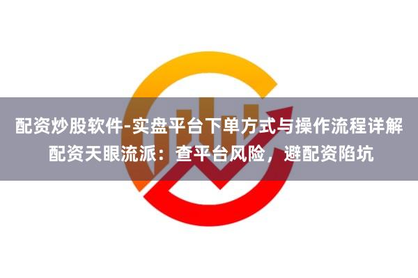 配资炒股软件-实盘平台下单方式与操作流程详解 配资天眼流派：查平台风险，避配资陷坑