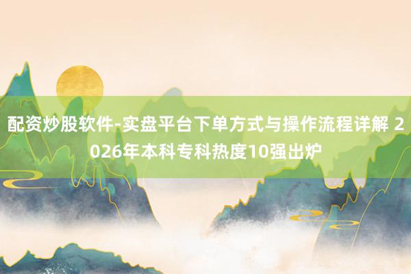 配资炒股软件-实盘平台下单方式与操作流程详解 2026年本科专科热度10强出炉